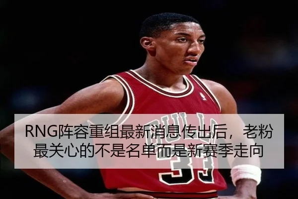RNG阵容重组最新消息传出后，老粉最关心的不是名单而是新赛季走向